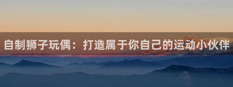 星欧娱乐工711.112扣费通知：自制狮子玩偶：打造